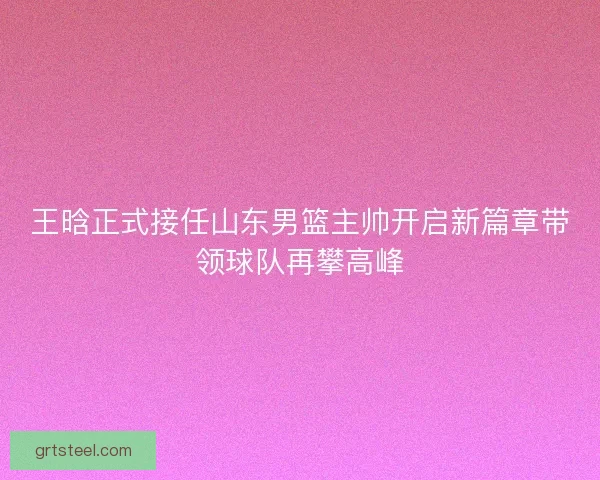 王晗正式接任山东男篮主帅开启新篇章带领球队再攀高峰