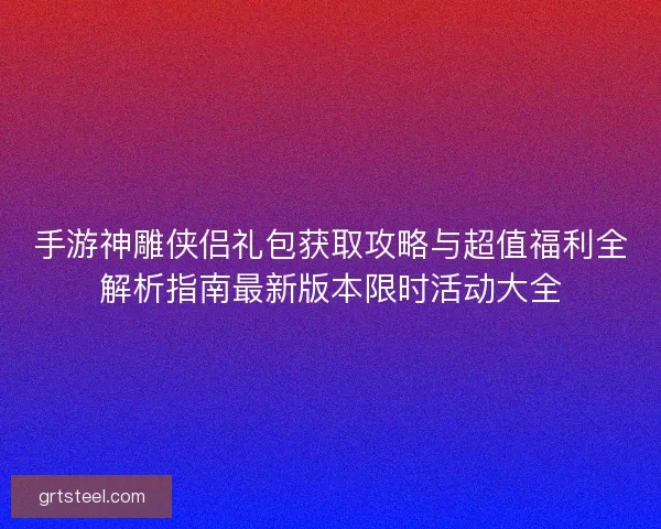 手游神雕侠侣礼包获取攻略与超值福利全解析指南最新版本限时活动大全