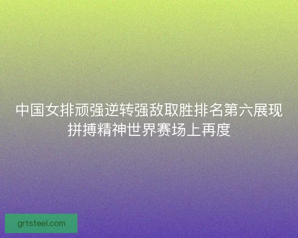 中国女排顽强逆转强敌取胜排名第六展现拼搏精神世界赛场上再度 中国女排顽强逆转强敌取胜排名第六展现拼搏精神世界赛场上再度