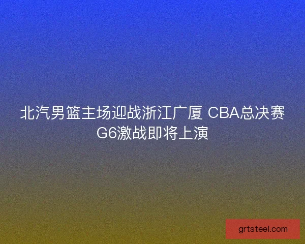 北汽男篮主场迎战浙江广厦 CBA总决赛G6激战即将上演 北汽男篮主场迎战浙江广厦 CBA总决赛G6激战即将上演