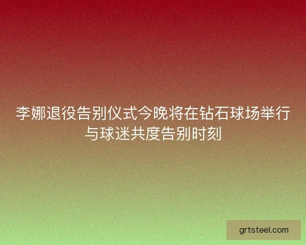 李娜退役告别仪式今晚将在钻石球场举行与球迷共度告别时刻