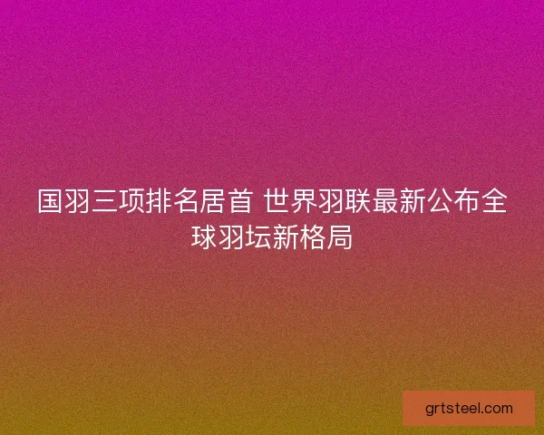 国羽三项排名居首 世界羽联最新公布全球羽坛新格局
