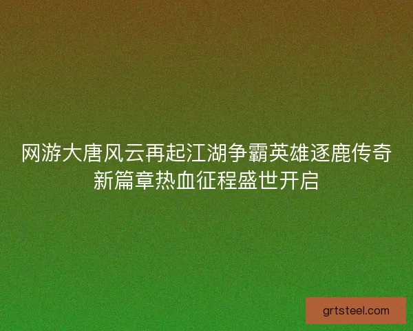 网游大唐风云再起江湖争霸英雄逐鹿传奇新篇章热血征程盛世开启