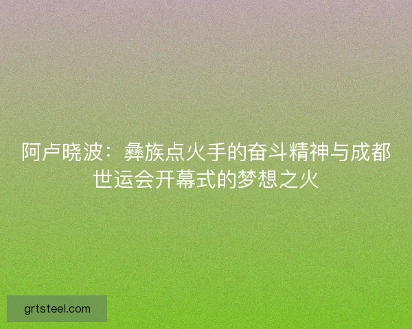 阿卢晓波：彝族点火手的奋斗精神与成都世运会开幕式的梦想之火