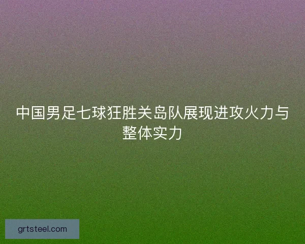 中国男足七球狂胜关岛队展现进攻火力与整体实力