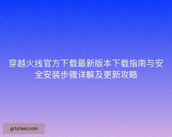 穿越火线官方下载最新版本下载指南与安全安装步骤详解及更新攻略 穿越火线官方下载最新版本下载指南与安全安装步骤详解及更新攻略